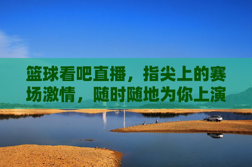 篮球看吧直播，指尖上的赛场激情，随时随地为你上演！指尖赛场，篮球直播激情随行