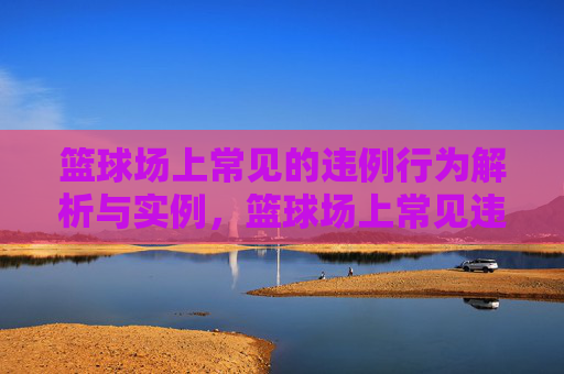 篮球场上常见的违例行为解析与实例，篮球场上常见违例行为解析与实例