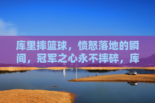 库里摔篮球，愤怒落地的瞬间，冠军之心永不摔碎，库里怒摔篮球落地瞬间，冠军之心不碎