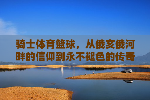骑士体育篮球，从俄亥俄河畔的信仰到永不褪色的传奇，骑士篮球，从俄亥俄河畔的信仰到永不褪色的传奇