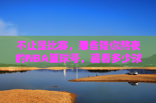 不止是比赛，那些陪你熬夜的NBA篮球号，藏着多少球迷的青春？不止比赛，陪你熬夜的NBA号里，藏着球迷的青春