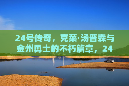 24号传奇,克莱·汤普森与金州勇士的不朽篇章,24号传奇,克莱·汤普森与金州勇士的不朽篇章