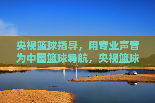 央视篮球指导，用专业声音为中国篮球导航，央视篮球指导，专业声音导航中国篮球