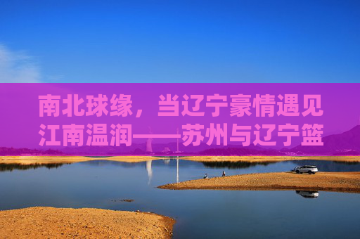 南北球缘，当辽宁豪情遇见江南温润——苏州与辽宁篮球的双城记，南北篮球双城记，辽宁豪情与苏州温润