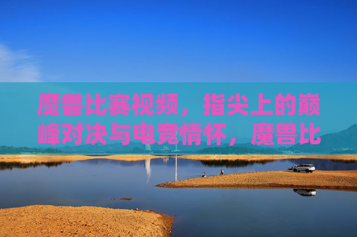 魔兽比赛视频，指尖上的巅峰对决与电竞情怀，魔兽比赛视频，指尖上的巅峰对决与电竞情怀