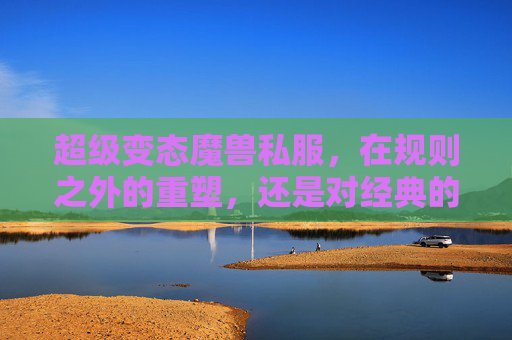 超级变态魔兽私服,在规则之外的重塑,还是对经典的亵渎?超级变态魔兽私服,规则重塑还是经典亵渎?