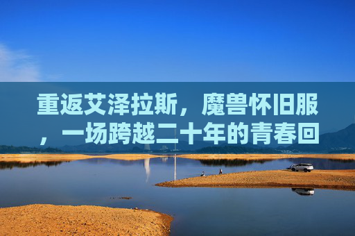 重返艾泽拉斯,魔兽怀旧服,一场跨越二十年的青春回响,重返艾泽拉斯,跨越二十年的青春回响