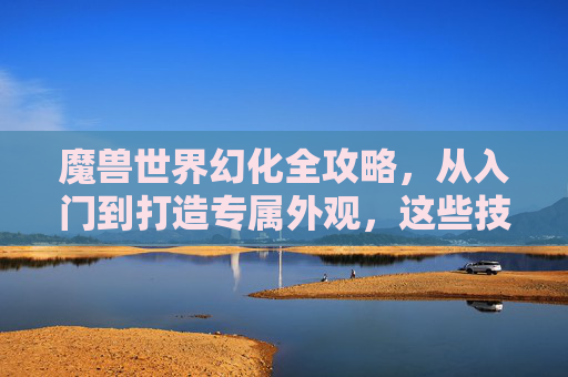 魔兽世界幻化全攻略，从入门到打造专属外观，这些技巧你必须知道！魔兽世界幻化全攻略，从入门到打造专属外观技巧