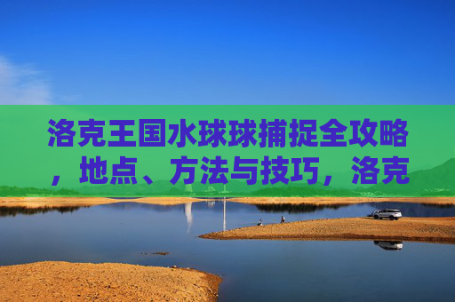 洛克王国水球球捕捉全攻略,地点、方法与技巧,洛克王国水球球捕捉全攻略,地点、方法与技巧