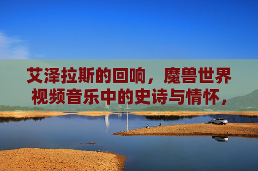 艾泽拉斯的回响，魔兽世界视频音乐中的史诗与情怀，艾泽拉斯回响，魔兽视频音乐中的史诗与情怀