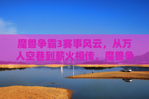 魔兽争霸3赛事风云，从万人空巷到薪火相传，魔兽争霸3赛事，从万人空巷到薪火相传