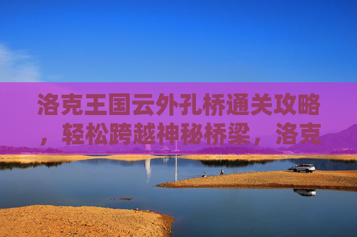 洛克王国云外孔桥通关攻略，轻松跨越神秘桥梁，洛克王国云外孔桥通关攻略，轻松跨越神秘桥梁