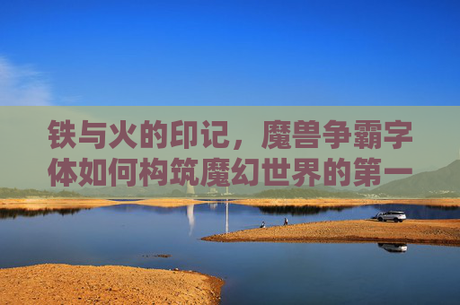铁与火的印记,魔兽争霸字体如何构筑魔幻世界的第一眼记忆,铁与火的印记,魔兽争霸字体构筑魔幻世界第一眼记忆