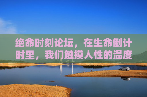 绝命时刻论坛,在生命倒计时里,我们触摸人性的温度,绝命时刻论坛,生命倒计时里的人性温度