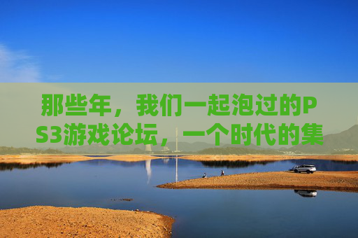 那些年,我们一起泡过的PS3游戏论坛,一个时代的集体记忆与玩家江湖,PS3论坛江湖,那些年的集体记忆与玩家时光