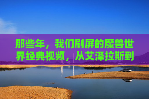 那些年，我们刷屏的魔兽世界经典视频，从艾泽拉斯到现实的热血与感动，那些年，魔兽世界经典视频，从艾泽拉斯到现实的热血与感动