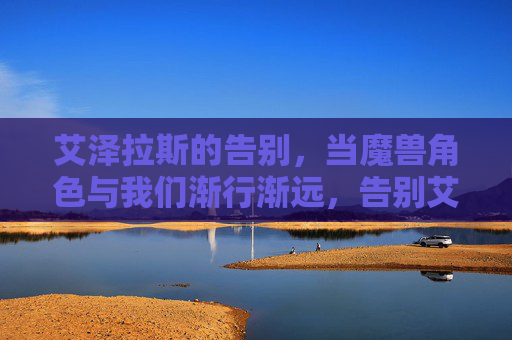 艾泽拉斯的告别,当魔兽角色与我们渐行渐远,告别艾泽拉斯,当魔兽角色渐行渐远