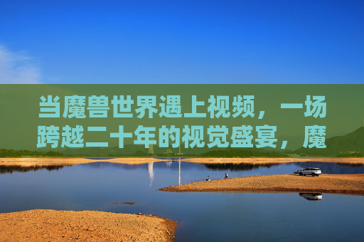 当魔兽世界遇上视频，一场跨越二十年的视觉盛宴，魔兽世界遇上视频，跨越二十年的视觉盛宴