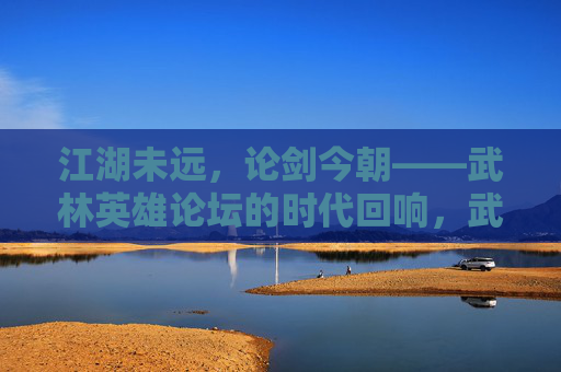 江湖未远，论剑今朝——武林英雄论坛的时代回响，武林英雄论坛，江湖论剑的时代回响