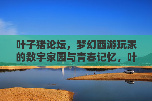 叶子猪论坛,梦幻西游玩家的数字家园与青春记忆,叶子猪论坛,梦幻西游玩家的数字家园与青春记忆