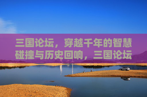三国论坛，穿越千年的智慧碰撞与历史回响，三国论坛，千年智慧碰撞与历史回响