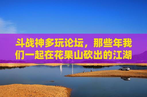 斗战神多玩论坛,那些年我们一起在花果山砍出的江湖,斗战神多玩论坛,那些年,我们在花果山砍出的江湖