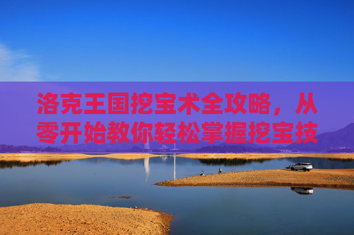 洛克王国挖宝术全攻略，从零开始教你轻松掌握挖宝技巧，洛克王国挖宝术全攻略，从零开始轻松掌握挖宝技巧