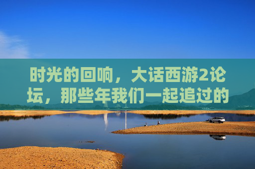 时光的回响,大话西游2论坛,那些年我们一起追过的西行记忆,时光回响,大话西游2论坛的西行记忆
