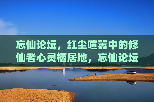 忘仙论坛,红尘喧嚣中的修仙者心灵栖居地,忘仙论坛,红尘喧嚣中的修仙者心灵栖居地