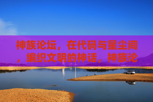 神族论坛，在代码与星尘间，编织文明的神话，神族论坛，代码星尘编织文明神话