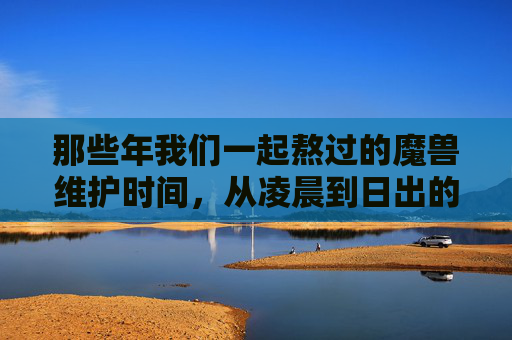 那些年我们一起熬过的魔兽维护时间，从凌晨到日出的艾泽拉斯等待，从凌晨到日出的艾泽拉斯，那些年我们一起熬过的维护等待