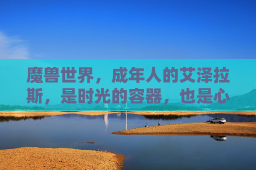 魔兽世界,成年人的艾泽拉斯,是时光的容器,也是心灵的归处,成年人的艾泽拉斯,时光容器与心灵归处