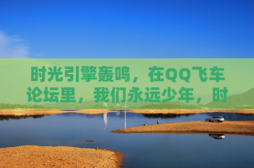 时光引擎轰鸣,在QQ飞车论坛里,我们永远少年,时光引擎轰鸣,QQ飞车论坛永远少年