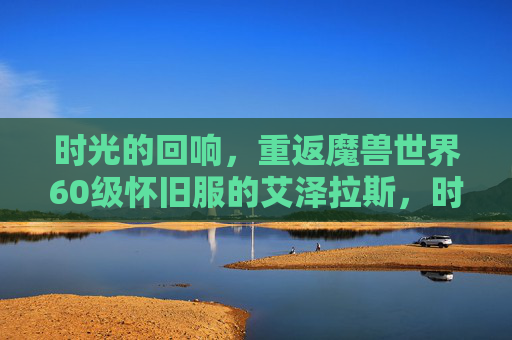 时光的回响,重返魔兽世界60级怀旧服的艾泽拉斯,时光回响,重返艾泽拉斯60级怀旧服