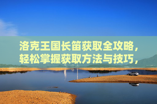 洛克王国长笛获取全攻略,轻松掌握获取方法与技巧,洛克王国长笛获取全攻略