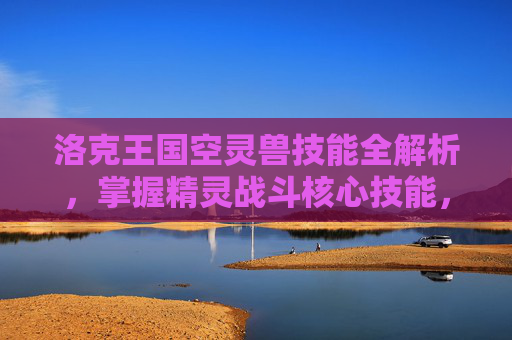 洛克王国空灵兽技能全解析,掌握精灵战斗核心技能,洛克王国空灵兽技能全解析,掌握精灵战斗核心技能