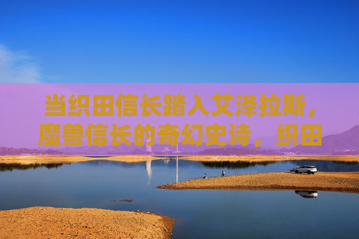 当织田信长踏入艾泽拉斯，魔兽信长的奇幻史诗，织田信长，艾泽拉斯奇幻史诗