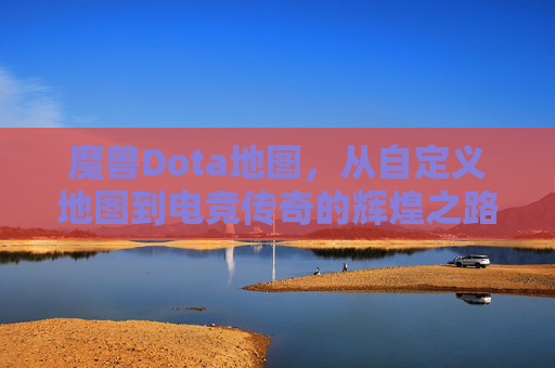 魔兽Dota地图，从自定义地图到电竞传奇的辉煌之路，从自定义到传奇，魔兽Dota的电竞辉煌之路