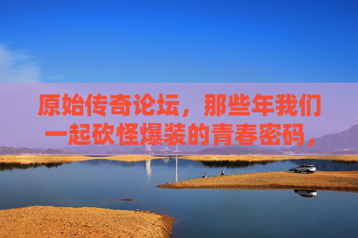 原始传奇论坛,那些年我们一起砍怪爆装的青春密码,原始传奇,砍怪爆装的青春密码