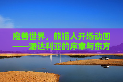 魔兽世界，熊猫人开场动画——潘达利亚的序章与东方美学的沉浸式盛宴，魔兽世界熊猫人开场动画，潘达利亚序章与东方美学沉浸式盛宴