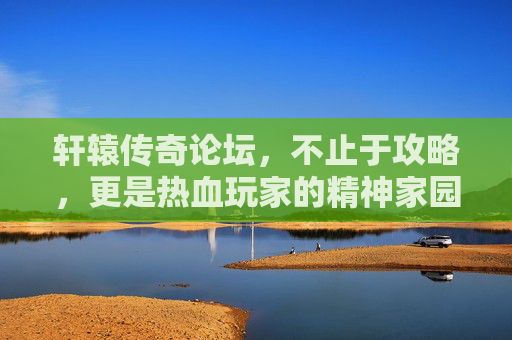 轩辕传奇论坛,不止于攻略,更是热血玩家的精神家园,轩辕传奇论坛,攻略之外,热血玩家的精神家园