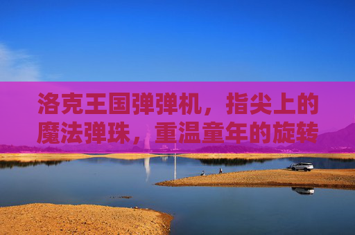 洛克王国弹弹机,指尖上的魔法弹珠,重温童年的旋转惊喜,洛克王国弹弹机,指尖魔法弹珠,重温童年旋转惊喜