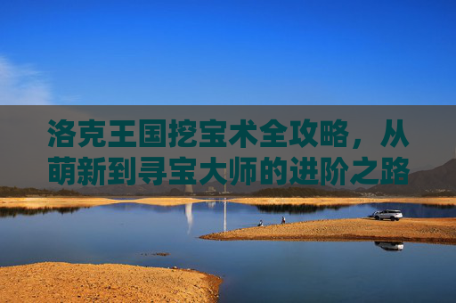 洛克王国挖宝术全攻略,从萌新到寻宝大师的进阶之路,洛克王国挖宝术,从萌新到寻宝大师进阶全攻略