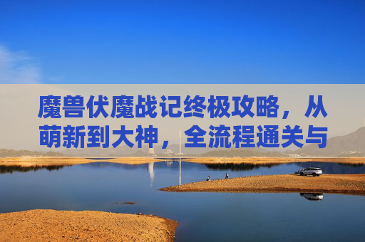 魔兽伏魔战记终极攻略，从萌新到大神，全流程通关与BOSS击杀秘籍，魔兽伏魔战记终极攻略，从萌新到大神全流程通关与BOSS击杀秘籍