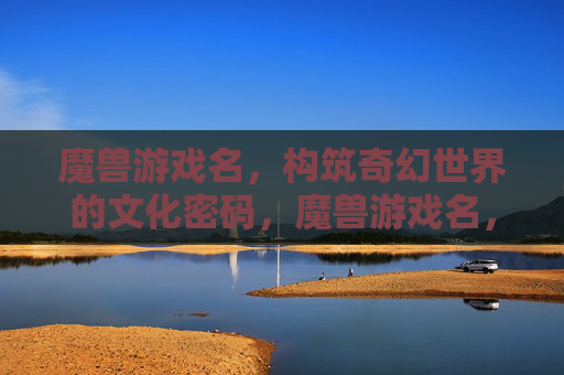 魔兽游戏名，构筑奇幻世界的文化密码，魔兽游戏名，构筑奇幻世界的文化密码