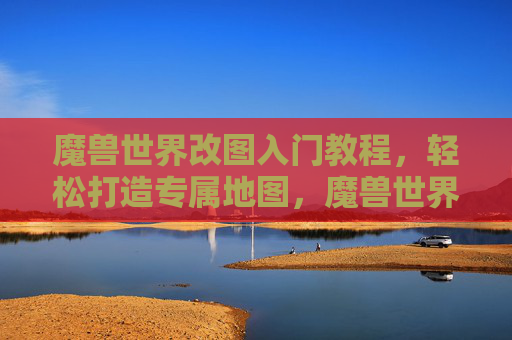 魔兽世界改图入门教程，轻松打造专属地图，魔兽世界改图入门教程，轻松打造专属地图