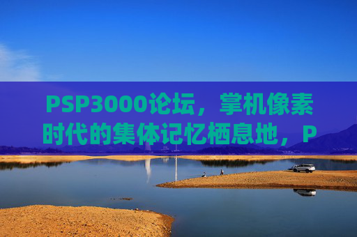 PSP3000论坛，掌机像素时代的集体记忆栖息地，PSP3000论坛，掌机像素时代的集体记忆栖息地