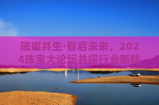 璀璨共生·智启未来,2024珠宝大论坛共探行业新航道,璀璨共生·智启未来,2024珠宝大论坛共探行业新航道
