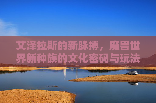 艾泽拉斯的新脉搏，魔兽世界新种族的文化密码与玩法革新，艾泽拉斯新种族，文化密码与玩法革新的新脉搏