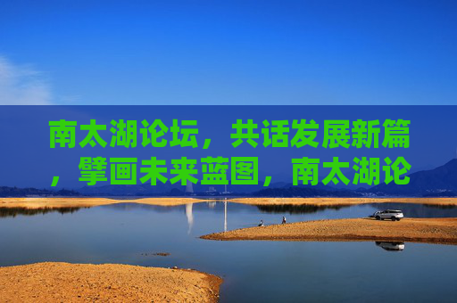 南太湖论坛,共话发展新篇,擘画未来蓝图,南太湖论坛,共话发展新篇 擘画未来蓝图